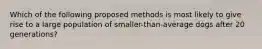 Which of the following proposed methods is most likely to give rise to a large population of smaller-than-average dogs after 20 generations?