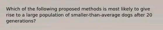 Which of the following proposed methods is most likely to give rise to a large population of smaller-than-average dogs after 20 generations?