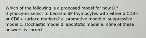 Which of the following is a proposed model for how DP thymocytes select to become SP thymocytes with either a CD4+ or CD8+ surface markers? a. promotive model b. suppressive model c. stochastic model d. apoptotic model e. none of these answers is correct