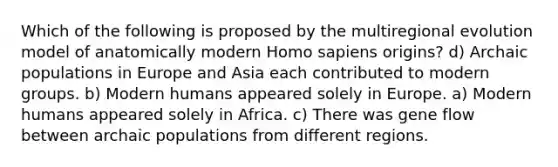 Which of the following is proposed by the multiregional evolution model of anatomically modern Homo sapiens origins? d) Archaic populations in Europe and Asia each contributed to modern groups. b) Modern humans appeared solely in Europe. a) Modern humans appeared solely in Africa. c) There was gene flow between archaic populations from different regions.