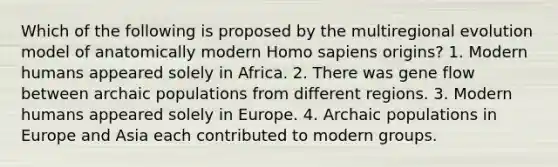 Which of the following is proposed by the multiregional evolution model of anatomically modern <a href='https://www.questionai.com/knowledge/k9aqcXDhxN-homo-sapiens' class='anchor-knowledge'>homo sapiens</a> origins? 1. Modern humans appeared solely in Africa. 2. There was gene flow between archaic populations from different regions. 3. Modern humans appeared solely in Europe. 4. Archaic populations in Europe and Asia each contributed to modern groups.