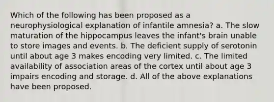 Which of the following has been proposed as a neurophysiological explanation of infantile amnesia? a. The slow maturation of the hippocampus leaves the infant's brain unable to store images and events. b. The deficient supply of serotonin until about age 3 makes encoding very limited. c. The limited availability of association areas of the cortex until about age 3 impairs encoding and storage. d. All of the above explanations have been proposed.