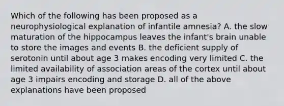 Which of the following has been proposed as a neurophysiological explanation of infantile amnesia? A. the slow maturation of the hippocampus leaves the infant's brain unable to store the images and events B. the deficient supply of serotonin until about age 3 makes encoding very limited C. the limited availability of association areas of the cortex until about age 3 impairs encoding and storage D. all of the above explanations have been proposed