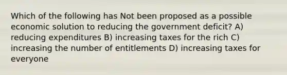 Which of the following has Not been proposed as a possible economic solution to reducing the government deficit? A) reducing expenditures B) increasing taxes for the rich C) increasing the number of entitlements D) increasing taxes for everyone