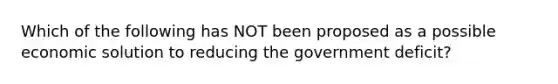 Which of the following has NOT been proposed as a possible economic solution to reducing the government​ deficit?