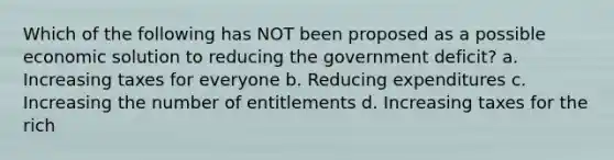 Which of the following has NOT been proposed as a possible economic solution to reducing the government deficit? a. Increasing taxes for everyone b. Reducing expenditures c. Increasing the number of entitlements d. Increasing taxes for the rich