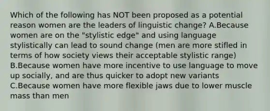 Which of the following has NOT been proposed as a potential reason women are the leaders of linguistic change? A.Because women are on the "stylistic edge" and using language stylistically can lead to sound change (men are more stifled in terms of how society views their acceptable stylistic range) B.Because women have more incentive to use language to move up socially, and are thus quicker to adopt new variants C.Because women have more flexible jaws due to lower muscle mass than men