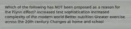 Which of the following has NOT been proposed as a reason for the Flynn effect? Increased test sophistication Increased complexity of the modern world Better nutrition Greater exercise across the 20th century Changes at home and school