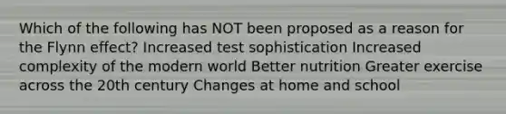 Which of the following has NOT been proposed as a reason for the Flynn effect? Increased test sophistication Increased complexity of the modern world Better nutrition Greater exercise across the 20th century Changes at home and school