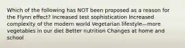 Which of the following has NOT been proposed as a reason for the Flynn effect? Increased test sophistication Increased complexity of the modern world Vegetarian lifestyle—more vegetables in our diet Better nutrition Changes at home and school