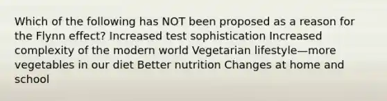 Which of the following has NOT been proposed as a reason for the Flynn effect? Increased test sophistication Increased complexity of the modern world Vegetarian lifestyle—more vegetables in our diet Better nutrition Changes at home and school