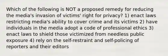 Which of the following is NOT a proposed remedy for reducing the media's invasion of victims' right for privacy? 1) enact laws restricting media's ability to cover crime and its victims 2) have individuals in the media adopt a code of professional ethics 3) enact laws to shield those victimized from needless public exposure 4) rely on the self-restraint and self-policing of reporters and their editors