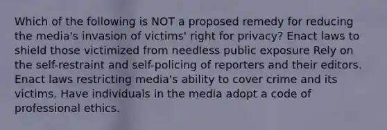 Which of the following is NOT a proposed remedy for reducing the media's invasion of victims' right for privacy? Enact laws to shield those victimized from needless public exposure Rely on the self-restraint and self-policing of reporters and their editors. Enact laws restricting media's ability to cover crime and its victims. Have individuals in the media adopt a code of professional ethics.