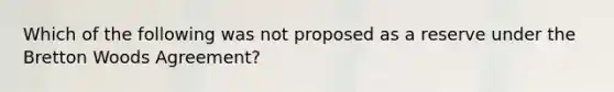 Which of the following was not proposed as a reserve under the Bretton Woods Agreement?