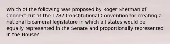 Which of the following was proposed by Roger Sherman of Connecticut at the 1787 Constitutional Convention for creating a national bicameral legislature in which all states would be equally represented in the Senate and proportionally represented in the House?