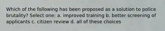 Which of the following has been proposed as a solution to police brutality? Select one: a. improved training b. better screening of applicants c. citizen review d. all of these choices