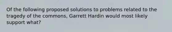 Of the following proposed solutions to problems related to the tragedy of the commons, Garrett Hardin would most likely support what?