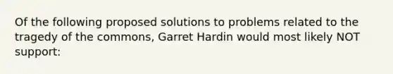 Of the following proposed solutions to problems related to the tragedy of the commons, Garret Hardin would most likely NOT support: