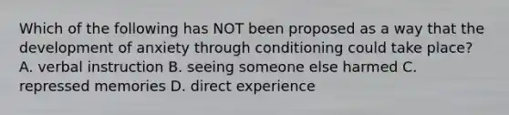 Which of the following has NOT been proposed as a way that the development of anxiety through conditioning could take place? A. verbal instruction B. seeing someone else harmed C. repressed memories D. direct experience