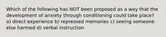 Which of the following has NOT been proposed as a way that the development of anxiety through conditioning could take place? a) direct experience b) repressed memories c) seeing someone else harmed d) verbal instruction