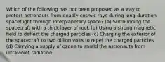 Which of the following has not been proposed as a way to protect astronauts from deadly cosmic rays during long-duration spaceflight through interplanetary space? (a) Surrounding the spacecraft with a thick layer of rock (b) Using a strong magnetic field to deflect the charged particles (c) Charging the exterior of the spacecraft to two billion volts to repel the charged particles (d) Carrying a supply of ozone to shield the astronauts from ultraviolet radiation