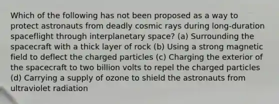 Which of the following has not been proposed as a way to protect astronauts from deadly cosmic rays during long-duration spaceflight through interplanetary space? (a) Surrounding the spacecraft with a thick layer of rock (b) Using a strong magnetic field to deflect the charged particles (c) Charging the exterior of the spacecraft to two billion volts to repel the charged particles (d) Carrying a supply of ozone to shield the astronauts from ultraviolet radiation