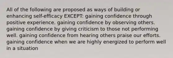 All of the following are proposed as ways of building or enhancing self-efficacy EXCEPT: gaining confidence through positive experience. gaining confidence by observing others. gaining confidence by giving criticism to those not performing well. gaining confidence from hearing others praise our efforts. gaining confidence when we are highly energized to perform well in a situation