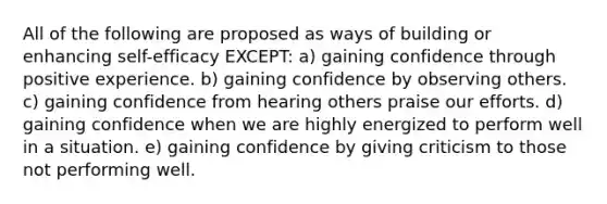 All of the following are proposed as ways of building or enhancing self-efficacy EXCEPT: a) gaining confidence through positive experience. b) gaining confidence by observing others. c) gaining confidence from hearing others praise our efforts. d) gaining confidence when we are highly energized to perform well in a situation. e) gaining confidence by giving criticism to those not performing well.