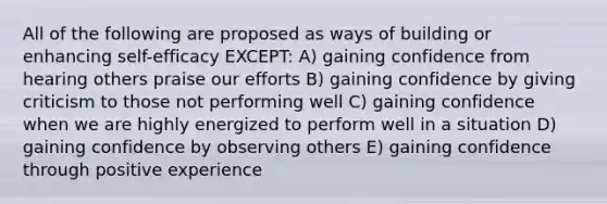 All of the following are proposed as ways of building or enhancing self-efficacy EXCEPT: A) gaining confidence from hearing others praise our efforts B) gaining confidence by giving criticism to those not performing well C) gaining confidence when we are highly energized to perform well in a situation D) gaining confidence by observing others E) gaining confidence through positive experience