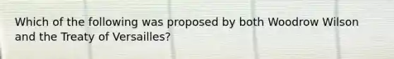 Which of the following was proposed by both Woodrow Wilson and the Treaty of Versailles?