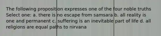 The following proposition expresses one of the four noble truths Select one: a. there is no escape from samsara b. all reality is one and permanent c. suffering is an inevitable part of life d. all religions are equal paths to nirvana