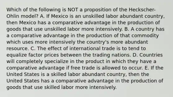 Which of the following is NOT a proposition of the Heckscher-Ohlin model? A. If Mexico is an unskilled labor abundant country, then Mexico has a comparative advantage in the production of goods that use unskilled labor more intensively. B. A country has a comparative advantage in the production of that commodity which uses more intensively the country's more abundant resource. C. The effect of international trade is to tend to equalize factor prices between the trading nations. D. Countries will completely specialize in the product in which they have a comparative advantage if free trade is allowed to occur. E. If the United States is a skilled labor abundant country, then the United States has a comparative advantage in the production of goods that use skilled labor more intensively.