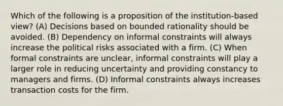 Which of the following is a proposition of the institution-based view? (A) Decisions based on bounded rationality should be avoided. (B) Dependency on informal constraints will always increase the political risks associated with a firm. (C) When formal constraints are unclear, informal constraints will play a larger role in reducing uncertainty and providing constancy to managers and firms. (D) Informal constraints always increases transaction costs for the firm.