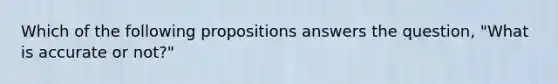 Which of the following propositions answers the question, "What is accurate or not?"