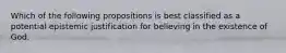 Which of the following propositions is best classified as a potential epistemic justification for believing in the existence of God.