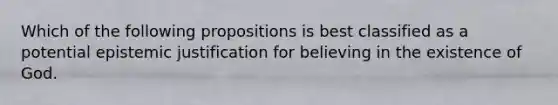 Which of the following propositions is best classified as a potential epistemic justification for believing in the existence of God.