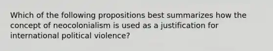 Which of the following propositions best summarizes how the concept of neocolonialism is used as a justification for international political violence?