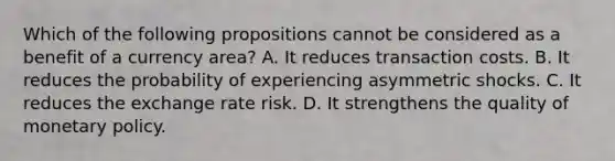 Which of the following propositions cannot be considered as a benefit of a currency area? A. It reduces transaction costs. B. It reduces the probability of experiencing asymmetric shocks. C. It reduces the exchange rate risk. D. It strengthens the quality of monetary policy.