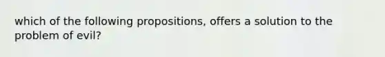 which of the following propositions, offers a solution to the problem of evil?