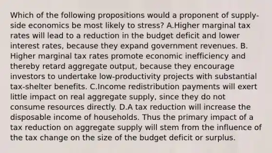 Which of the following propositions would a proponent of supply-side economics be most likely to stress? A.​Higher marginal tax rates will lead to a reduction in the budget deficit and lower interest rates, because they expand government revenues. B.​Higher marginal tax rates promote economic inefficiency and thereby retard aggregate output, because they encourage investors to undertake low-productivity projects with substantial tax-shelter benefits. C.​Income redistribution payments will exert little impact on real aggregate supply, since they do not consume resources directly. D.​A tax reduction will increase the disposable income of households. Thus the primary impact of a tax reduction on aggregate supply will stem from the influence of the tax change on the size of the budget deficit or surplus.