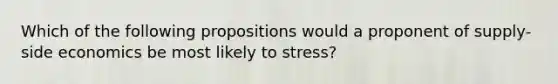 Which of the following propositions would a proponent of supply-side economics be most likely to stress?