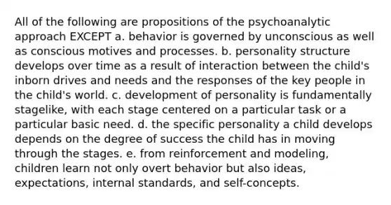 All of the following are propositions of the psychoanalytic approach EXCEPT a. behavior is governed by unconscious as well as conscious motives and processes. b. personality structure develops over time as a result of interaction between the child's inborn drives and needs and the responses of the key people in the child's world. c. development of personality is fundamentally stagelike, with each stage centered on a particular task or a particular basic need. d. the specific personality a child develops depends on the degree of success the child has in moving through the stages. e. from reinforcement and modeling, children learn not only overt behavior but also ideas, expectations, internal standards, and self-concepts.