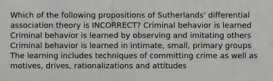 Which of the following propositions of Sutherlands' differential association theory is INCORRECT? Criminal behavior is learned Criminal behavior is learned by observing and imitating others Criminal behavior is learned in intimate, small, primary groups The learning includes techniques of committing crime as well as motives, drives, rationalizations and attitudes