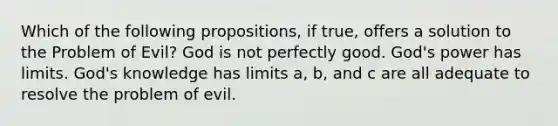 Which of the following propositions, if true, offers a solution to the Problem of Evil? God is not perfectly good. God's power has limits. God's knowledge has limits a, b, and c are all adequate to resolve the problem of evil.