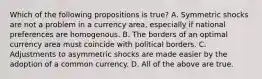 Which of the following propositions is true? A. Symmetric shocks are not a problem in a currency area, especially if national preferences are homogenous. B. The borders of an optimal currency area must coincide with political borders. C. Adjustments to asymmetric shocks are made easier by the adoption of a common currency. D. All of the above are true.