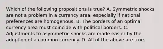 Which of the following propositions is true? A. Symmetric shocks are not a problem in a currency area, especially if national preferences are homogenous. B. The borders of an optimal currency area must coincide with political borders. C. Adjustments to asymmetric shocks are made easier by the adoption of a common currency. D. All of the above are true.