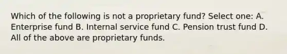 Which of the following is not a proprietary fund? Select one: A. Enterprise fund B. Internal service fund C. Pension trust fund D. All of the above are proprietary funds.