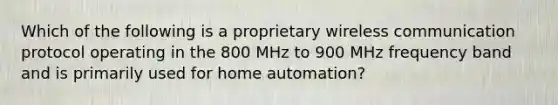 Which of the following is a proprietary wireless communication protocol operating in the 800 MHz to 900 MHz frequency band and is primarily used for home automation?