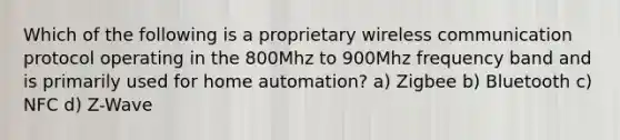 Which of the following is a proprietary wireless communication protocol operating in the 800Mhz to 900Mhz frequency band and is primarily used for home automation? a) Zigbee b) Bluetooth c) NFC d) Z-Wave