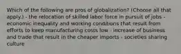 Which of the following are pros of globalization? (Choose all that apply.) - the relocation of skilled labor force in pursuit of jobs - economic inequality and working conditions that result from efforts to keep manufacturing costs low - increase of business and trade that result in the cheaper imports - societies sharing culture